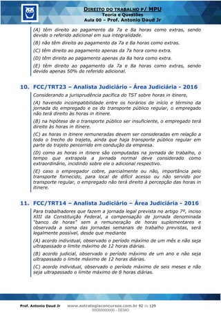 Prof. Antonio Daud Jr www.estrategiaconcursos.com.br 92 de 129
DIREITO DO TRABALHO P/ MPU
Teoria e Questões
Aula 00 Prof. Antonio Daud Jr
(A) têm direito ao pagamento da 7a e 8a horas como extras, sendo
devido o referido adicional em sua integralidade.
(B) não têm direito ao pagamento da 7a e 8a horas como extras.
(C) têm direito ao pagamento apenas da 7a hora como extra.
(D) têm direito ao pagamento apenas da 8a hora como extra.
(E) têm direito ao pagamento da 7a e 8a horas como extras, sendo
devido apenas 50% do referido adicional.
10. FCC/TRT23 Analista Judiciário - Área Judiciária - 2016
Considerando a jurisprudência pacífica do TST sobre horas in itinere,
(A) havendo incompatibilidade entre os horários de início e término da
jornada do empregado e os do transporte público regular, o empregado
não terá direito às horas in itinere.
(B) na hipótese de o transporte público ser insuficiente, o empregado terá
direito às horas in itinere.
(C) as horas in itinere remuneradas devem ser consideradas em relação a
todo o trecho do trajeto, ainda que haja transporte público regular em
parte do trajeto percorrido em condução da empresa.
(D) como as horas in itinere são computadas na jornada de trabalho, o
tempo que extrapola a jornada normal deve considerado como
extraordinário, incidindo sobre ele o adicional respectivo.
(E) caso o empregador cobre, parcialmente ou não, importância pelo
transporte fornecido, para local de difícil acesso ou não servido por
transporte regular, o empregado não terá direito à percepção das horas in
itinere.
11. FCC/TRT14 Analista Judiciário Área Judiciária - 2016
Para trabalhadores que fazem a jornada legal prevista no artigo 7º, inciso
XIII da Constituição Federal, a compensação de jornada denominada
observada a soma das jornadas semanais de trabalho previstas, será
legalmente possível, desde que mediante
(A) acordo individual, observado o período máximo de um mês e não seja
ultrapassado o limite máximo de 12 horas diárias.
(B) acordo judicial, observado o período máximo de um ano e não seja
ultrapassado o limite máximo de 12 horas diárias.
(C) acordo individual, observado o período máximo de seis meses e não
seja ultrapassado o limite máximo de 8 horas diárias.
00000000000
00000000000 - DEMO
 