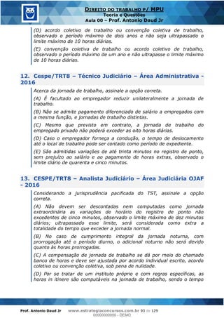 Prof. Antonio Daud Jr www.estrategiaconcursos.com.br 93 de 129
DIREITO DO TRABALHO P/ MPU
Teoria e Questões
Aula 00 Prof. Antonio Daud Jr
(D) acordo coletivo de trabalho ou convenção coletiva de trabalho,
observado o período máximo de dois anos e não seja ultrapassado o
limite máximo de 10 horas diárias.
(E) convenção coletiva de trabalho ou acordo coletivo de trabalho,
observado o período máximo de um ano e não ultrapasse o limite máximo
de 10 horas diárias.
12. Cespe/TRT8 Técnico Judiciário Área Administrativa -
2016
Acerca da jornada de trabalho, assinale a opção correta.
(A) É facultado ao empregador reduzir unilateralmente a jornada de
trabalho.
(B) Não se admite pagamento diferenciado de salário a empregados com
a mesma função, e jornadas de trabalho distintas.
(C) Mesmo que previsto em contrato, a jornada de trabalho do
empregado privado não poderá exceder as oito horas diárias.
(D) Caso o empregador forneça a condução, o tempo de deslocamento
até o local de trabalho pode ser contado como período de expediente.
(E) São admitidas variações de até trinta minutos no registro de ponto,
sem prejuízo ao salário e ao pagamento de horas extras, observado o
limite diário de quarenta e cinco minutos.
13. CESPE/TRT8 Analista Judiciário Área Judiciária OJAF
- 2016
Considerando a jurisprudência pacificada do TST, assinale a opção
correta.
(A) Não devem ser descontadas nem computadas como jornada
extraordinária as variações de horário do registro de ponto não
excedentes de cinco minutos, observado o limite máximo de dez minutos
diários; ultrapassado esse limite, será considerada como extra a
totalidade do tempo que exceder a jornada normal.
(B) No caso de cumprimento integral da jornada noturna, com
prorrogação até o período diurno, o adicional noturno não será devido
quanto às horas prorrogadas.
(C) A compensação de jornada de trabalho se dá por meio do chamado
banco de horas e deve ser ajustada por acordo individual escrito, acordo
coletivo ou convenção coletiva, sob pena de nulidade.
(D) Por se tratar de um instituto próprio e com regras específicas, as
horas in itinere são computáveis na jornada de trabalho, sendo o tempo
00000000000
00000000000 - DEMO
 