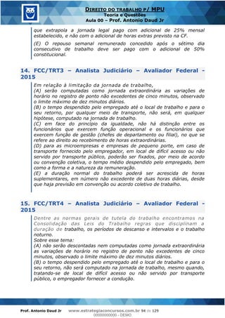 Prof. Antonio Daud Jr www.estrategiaconcursos.com.br 94 de 129
DIREITO DO TRABALHO P/ MPU
Teoria e Questões
Aula 00 Prof. Antonio Daud Jr
que extrapola a jornada legal pago com adicional de 25% mensal
estabelecido, e não com o adicional de horas extras previsto na CF.
(E) O repouso semanal remunerado concedido após o sétimo dia
consecutivo de trabalho deve ser pago com o adicional de 50%
constitucional.
14. FCC/TRT3 Analista Judiciário Avaliador Federal -
2015
Em relação à limitação da jornada de trabalho,
(A) serão computadas como jornada extraordinária as variações de
horário no registro de ponto não excedentes de cinco minutos, observado
o limite máximo de dez minutos diários.
(B) o tempo despendido pelo empregado até o local de trabalho e para o
seu retorno, por qualquer meio de transporte, não será, em qualquer
hipótese, computado na jornada de trabalho.
(C) em face do princípio da igualdade, não há distinção entre os
funcionários que exercem função operacional e os funcionários que
exercem função de gestão (chefes de departamento ou filial), no que se
refere ao direito ao recebimento de horas extraordinárias.
(D) para as microempresas e empresas de pequeno porte, em caso de
transporte fornecido pelo empregador, em local de difícil acesso ou não
servido por transporte público, poderão ser fixados, por meio de acordo
ou convenção coletiva, o tempo médio despendido pelo empregado, bem
como a forma e a natureza da remuneração.
(E) a duração normal do trabalho poderá ser acrescida de horas
suplementares, em número não excedente de duas horas diárias, desde
que haja previsão em convenção ou acordo coletivo de trabalho.
15. FCC/TRT4 Analista Judiciário Avaliador Federal -
2015
Dentre as normas gerais de tutela do trabalho encontramos na
Consolidação das Leis do Trabalho regras que disciplinam a
duração de trabalho, os períodos de descanso e intervalos e o trabalho
noturno.
Sobre esse tema:
(A) não serão descontadas nem computadas como jornada extraordinária
as variações de horário no registro de ponto não excedentes de cinco
minutos, observado o limite máximo de dez minutos diários.
(B) o tempo despendido pelo empregado até o local de trabalho e para o
seu retorno, não será computado na jornada de trabalho, mesmo quando,
tratando-se de local de difícil acesso ou não servido por transporte
público, o empregador fornecer a condução.
00000000000
00000000000 - DEMO
 
