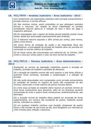 Prof. Antonio Daud Jr www.estrategiaconcursos.com.br 96 de 129
DIREITO DO TRABALHO P/ MPU
Teoria e Questões
Aula 00 Prof. Antonio Daud Jr
18. FCC/TRT9 Analista Judiciário Área Judiciária - 2013
Com fundamento nas disposições celetistas sobre jornada extraordinária e
jornada noturna, é correto afirmar:
(A) Nos horários mistos, assim entendidos os que abrangem períodos
diurnos e noturnos, em relação às horas trabalhadas no período
considerado noturno aplica-se a redução da hora e deve ser pago o
respectivo adicional.
(B) Os empregados sob o regime de tempo parcial poderão prestar horas
extras, desde que autorizados expressamente pelo sindicato.
(C) O adicional noturno equivale a 30% (trinta por cento), pelo menos,
sobre a hora diurna.
(D) Como forma de proteção da saúde e da integridade física dos
trabalhadores, a prorrogação da jornada de trabalho deve ser prevista em
convenção ou acordo coletivo de trabalho.
(E) As horas extras são remuneradas com adicional de, no mínimo, 25%
(vinte e cinco por cento) sobre o valor da hora normal de trabalho.
19. FCC/TRT12 Técnico Judiciário Área Administrativa -
2013
Analisando as normas da legislação trabalhista quanto à duração do
trabalho, jornadas de trabalho e períodos de descanso,
(A) a duração do trabalho normal não será superior a oito horas diárias e
quarenta horas semanais, facultada a compensação e a redução de
jornada.
(B) não serão descontadas nem computadas como jornada extraordinária
as variações de horário no registro de ponto não excedentes de dez
minutos, observado o limite máximo de quinze minutos diários.
(C) entre duas jornadas de trabalho diário haverá um período mínimo de
onze horas consecutivas para descanso, além de um descanso semanal
remunerado de vinte e quatro horas consecutivas, preferencialmente, aos
domingos.
(D) a duração normal do trabalho diário poderá ser acrescida de horas
suplementares, em número não excedente de quatro, mediante acordo
escrito, individual ou coletivo.
(E) em qualquer trabalho contínuo cuja duração ultrapassar de quatro
horas e não exceder de seis horas ao dia, será obrigatório um intervalo de
vinte minutos para refeição e descanso.
00000000000
00000000000 - DEMO
 