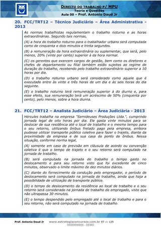 Prof. Antonio Daud Jr www.estrategiaconcursos.com.br 97 de 129
DIREITO DO TRABALHO P/ MPU
Teoria e Questões
Aula 00 Prof. Antonio Daud Jr
20. FCC/TRT12 Técnico Judiciário Área Administrativa -
2013
As normas trabalhistas regulamentam o trabalho noturno e as horas
extraordinárias. Segundo tais normas,
(A) a hora do trabalho noturno para o trabalhador urbano será computada
como de cinquenta e dois minutos e trinta segundos.
(B) a remuneração da hora extraordinária ou suplementar, que será, pelo
menos, 20% (vinte por cento) superior à da hora normal.
(C) os gerentes que exercem cargos de gestão, bem como os diretores e
chefes de departamento ou filial também estão sujeitos ao regime de
duração do trabalho, recebendo pelo trabalho extraordinário superior a 10
horas por dia.
(D) o trabalho noturno urbano será considerado como aquele que é
executado entre às vinte e três horas de um dia e às seis horas do dia
seguinte.
(E) o trabalho noturno terá remuneração superior à do diurno e, para
esse efeito, sua remuneração terá um acréscimo de 50% (cinquenta por
cento), pelo menos, sobre a hora diurna.
21. FCC/TRT12 Analista Judiciário Área Judiciária - 2013
Hércules trabalha na empresa "Semideuses Produções Ltda.", cumprindo
jornada legal de oito horas por dia. Ele gasta vinte minutos para se
deslocar de sua residência até o local de trabalho e o mesmo tempo para
o seu retorno, utilizando ônibus fretado pago pela empresa, embora
pudesse utilizar transporte público coletivo para fazer o trajeto, diante da
proximidade da empresa e de sua casa do ponto de ônibus. Nessa
situação, conforme norma legal,
(A) somente em caso de previsão em cláusula de acordo ou convenção
coletiva é que o tempo de trajeto e o seu retorno será computado na
jornada de trabalho.
(B) será computado na jornada de trabalho o tempo gasto no
deslocamento e para seu retorno visto que foi excedente de cinco
minutos, observado o limite máximo de dez minutos diários.
(C) diante do fornecimento da condução pelo empregador, o período de
deslocamento será computado na jornada de trabalho, ainda que haja a
possibilidade de utilização de transporte público.
(D) o tempo de deslocamento da residência ao local de trabalho e o seu
retorno será considerado na jornada de trabalho do empregado, visto que
não ultrapassa 30 minutos.
(E) o tempo despendido pelo empregado até o local de trabalho e para o
seu retorno, não será computado na jornada de trabalho.
00000000000
00000000000 - DEMO
 