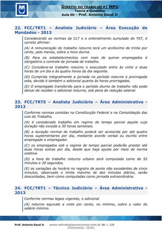 Prof. Antonio Daud Jr www.estrategiaconcursos.com.br 98 de 129
DIREITO DO TRABALHO P/ MPU
Teoria e Questões
Aula 00 Prof. Antonio Daud Jr
22. FCC/TRT1 Analista Judiciário Área Execução de
Mandados - 2013
Considerando as normas da CLT e o entendimento sumulado do TST, é
correto afirmar:
(A) A remuneração do trabalho noturno terá um acréscimo de trinta por
cento, pelo menos, sobre a hora diurna.
(B) Para os estabelecimentos com mais de quinze empregados é
obrigatório o controle de jornada de trabalho.
(C) Considera-se trabalho noturno o executado entre às vinte e duas
horas de um dia e às quatro horas do dia seguinte.
(D) Cumprida integralmente a jornada no período noturno e prorrogada
esta, devido é também o adicional quanto às horas prorrogadas.
(E) O empregado transferido para o período diurno de trabalho não pode
deixar de receber o adicional noturno, sob pena de redução salarial.
23. FCC/TRT5 Analista Judiciário Área Administrativa -
2013
Conforme normas contidas na Constituição Federal e na Consolidação das
Leis do Trabalho,
(A) é considerado trabalho em regime de tempo parcial aquele cuja
duração não exceda a 30 horas semanais.
(B) a duração normal do trabalho poderá ser acrescida por até quatro
horas suplementares por dia, mediante acordo verbal ou escrito entre
empregado e empregador.
(C) os empregados sob o regime de tempo parcial poderão prestar até
duas horas extras por dia, desde que haja ajuste por meio de norma
coletiva.
(D) a hora do trabalho noturno urbano será computada como de 52
minutos e 30 segundos.
(E) as variações de horário no registro de ponto não excedentes de cinco
minutos, observado o limite máximo de dez minutos diários, serão
descontadas, bem como computadas como jornada extraordinária.
24. FCC/TRT1 Técnico Judiciário Área Administrativa -
2013
Conforme normas legais vigentes, o adicional
(A) noturno equivale a vinte por cento, no mínimo, sobre o valor do
salário mínimo.
00000000000
00000000000 - DEMO
 