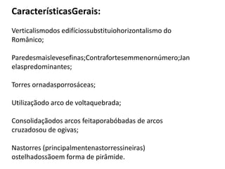 CaracterísticasGerais:
Verticalismodos edifíciossubstituiohorizontalismo do
Românico;
Paredesmaislevesefinas;Contrafortesemmenornúmero;Jan
elaspredominantes;
Torres ornadasporrosáceas;
Utilizaçãodo arco de voltaquebrada;
Consolidaçãodos arcos feitaporabóbadas de arcos
cruzadosou de ogivas;
Nastorres (principalmentenastorressineiras)
ostelhadossãoem forma de pirâmide.
 