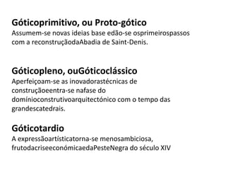Góticoprimitivo, ou Proto-gótico
Assumem-se novas ideias base edão-se osprimeirospassos
com a reconstruçãodaAbadia de Saint-Denis.
Góticopleno, ouGóticoclássico
Aperfeiçoam-se as inovadorastécnicas de
construçãoeentra-se nafase do
domínioconstrutivoarquitectónico com o tempo das
grandescatedrais.
Góticotardio
A expressãoartísticatorna-se menosambiciosa,
frutodacriseeconómicaedaPesteNegra do século XIV
 