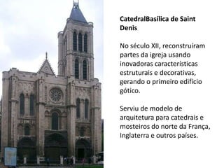 CatedralBasílica de Saint
Denis
No século XII, reconstruíram
partes da igreja usando
inovadoras características
estruturais e decorativas,
gerando o primeiro edifício
gótico.
Serviu de modelo de
arquitetura para catedrais e
mosteiros do norte da França,
Inglaterra e outros países.
 