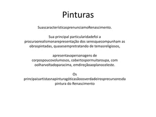 Pinturas
SuascaracterísticasprenunciamoRenascimento.
Sua principal particularidadefoi a
procuraorealismonarepresentação dos seresquecompunham as
obraspintadas, quasesempretratando de temasreligiosos,
apresentavapersonagens de
corpospoucovolumosos, cobertospormuitaroupa, com
oolharvoltadoparacima, emdireçãoaoplanoceleste.
Os
principaisartistasnapinturagóticasãoosverdadeirosprecursoresda
pintura do Renascimento
 