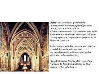 Giotto- a característica principal do
seutrabalhofoi a identificaçãodafigura dos
santos com sereshumanos de
aparênciabemcomum. E essessantos com ar de
homemcomumeramo ser maisimportante das
cenasquepintava, ocupandosempreposição de
destaquenapintura.
Assim, a pintura de Giotto vemaoencontro de
umavisãohumanista do mundo,
quevaicadavezmais se firmandoatéganhar
plenitude no Renascimento.
Obrasdestacadas: AfrescosdaIgreja de São
Francisco de Assis (Itália) eRetiro de São
Joaquim entre osPastores.
 
