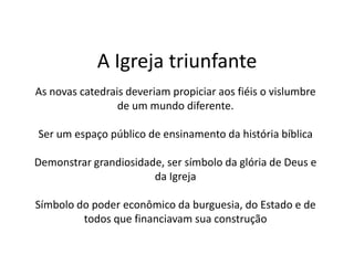 A Igreja triunfante
As novas catedrais deveriam propiciar aos fiéis o vislumbre
de um mundo diferente.
Ser um espaço público de ensinamento da história bíblica
Demonstrar grandiosidade, ser símbolo da glória de Deus e
da Igreja
Símbolo do poder econômico da burguesia, do Estado e de
todos que financiavam sua construção
 