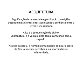 ARQUITETURA
Dignificação da monarquia e glorificação da religião,
trazendo mais crentes e restabelecendo a confiança entre a
igreja e seu rebanho
A luz é a comunicação do divino.
Sobrenatural é o veículo ideal para a comunhão com o
sagrado.
Através da igreja, o homem comum pode admirar a glória
de Deus e melhor perceber a sua mortalidade e
inferioridade.
 