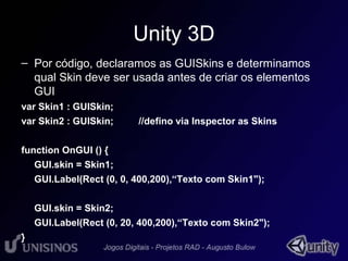 Unity 3D 
– Por código, declaramos as GUISkins e determinamos 
qual Skin deve ser usada antes de criar os elementos 
GUI 
var Skin1 : GUISkin; 
var Skin2 : GUISkin; //defino via Inspector as Skins 
function OnGUI () { 
GUI.skin = Skin1; 
GUI.Label(Rect (0, 0, 400,200),“Texto com Skin1"); 
GUI.skin = Skin2; 
GUI.Label(Rect (0, 20, 400,200),“Texto com Skin2"); 
} 
