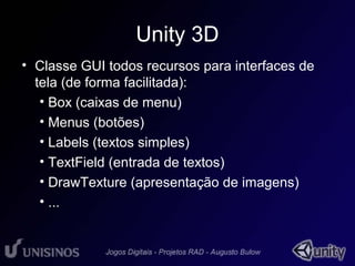 Unity 3D 
• Classe GUI todos recursos para interfaces de 
tela (de forma facilitada): 
• Box (caixas de menu) 
• Menus (botões) 
• Labels (textos simples) 
• TextField (entrada de textos) 
• DrawTexture (apresentação de imagens) 
• ... 
 