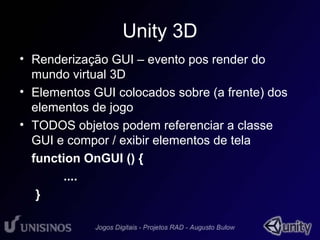 Unity 3D 
• Renderização GUI – evento pos render do 
mundo virtual 3D 
• Elementos GUI colocados sobre (a frente) dos 
elementos de jogo 
• TODOS objetos podem referenciar a classe 
GUI e compor / exibir elementos de tela 
function OnGUI () { 
.... 
} 
 