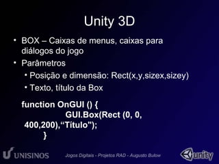 Unity 3D 
• BOX – Caixas de menus, caixas para 
diálogos do jogo 
• Parâmetros 
• Posição e dimensão: Rect(x,y,sizex,sizey) 
• Texto, título da Box 
function OnGUI () { 
GUI.Box(Rect (0, 0, 
400,200),“Título"); 
} 
 