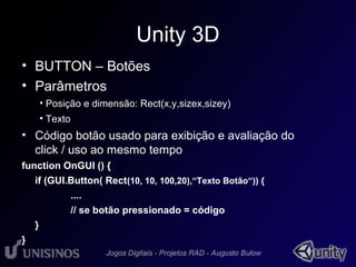 Unity 3D 
• BUTTON – Botões 
• Parâmetros 
• Posição e dimensão: Rect(x,y,sizex,sizey) 
• Texto 
• Código botão usado para exibição e avaliação do 
click / uso ao mesmo tempo 
function OnGUI () { 
if (GUI.Button( Rect(10, 10, 100,20),“Texto Botão“)) { 
.... 
// se botão pressionado = código 
} 
} 
 