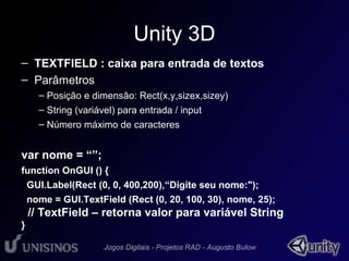 Unity 3D 
– TEXTFIELD : caixa para entrada de textos 
– Parâmetros 
– Posição e dimensão: Rect(x,y,sizex,sizey) 
– String (variável) para entrada / input 
– Número máximo de caracteres 
var nome = “”; 
function OnGUI () { 
GUI.Label(Rect (0, 0, 400,200),“Digite seu nome:"); 
nome = GUI.TextField (Rect (0, 20, 100, 30), nome, 25); 
// TextField – retorna valor para variável String 
} 
 