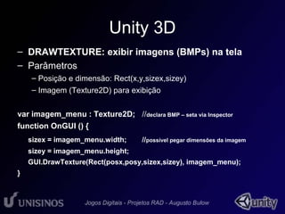 Unity 3D 
– DRAWTEXTURE: exibir imagens (BMPs) na tela 
– Parâmetros 
– Posição e dimensão: Rect(x,y,sizex,sizey) 
– Imagem (Texture2D) para exibição 
var imagem_menu : Texture2D; //declara BMP – seta via Inspector 
function OnGUI () { 
sizex = imagem_menu.width; //possível pegar dimensões da imagem 
sizey = imagem_menu.height; 
GUI.DrawTexture(Rect(posx,posy,sizex,sizey), imagem_menu); 
} 
 