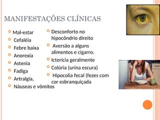 MANIFESTAÇÕES CLÍNICAS
 Mal-estar
 Cefaléia
 Febre baixa
 Anorexia
 Astenia
 Fadiga
 Artralgia,
 Náuseas e vômitos
 Desconforto no
hipocôndrio direito
 Aversão a alguns
alimentos e cigarro.
 Icterícia geralmente
 Colúria (urina escura)
 Hipocolia fecal (fezes com
cor esbranquiçada
 