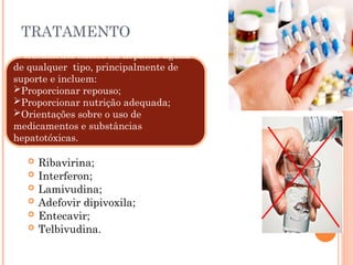 TRATAMENTO
 Ribavirina;
 Interferon;
 Lamivudina;
 Adefovir dipivoxila;
 Entecavir;
 Telbivudina.
O tratamento básico na hepatite aguda
de qualquer tipo, principalmente de
suporte e incluem:
Proporcionar repouso;
Proporcionar nutrição adequada;
Orientações sobre o uso de
medicamentos e substâncias
hepatotóxicas.
 
