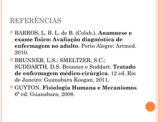 REFERÊNCIAS
 BARROS, L. B. L. de B. (Colab.). Anamnese e
exame físico: Avaliação diagnóstica de
enfermagem no adulto. Porto Alegre: Artmed.
2010.
 BRUNNER, L.S.; SMELTZER, S.C.;
SUDDARTH, D.S. Brunner e Suddart. Tratado
de enfermagem médico-cirúrgica. 12 ed. Rio
de Janeiro: Guanabara Koogan, 2011.
 GUYTON. Fisiologia Humana e Mecanismos.
6ª ed. Guanabara, 2008.
 