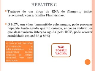 HEPATITE C
 Trata-se de um vírus de RNA de filamento único,
relacionado com a família Flaviviridae;
 O HCV, um vírus transmitido pelo sangue, pode provocar
hepatite tanto aguda quanto crônica, entre os indivíduos
que desenvolvem infecção aguda pelo HCV, pode ocorrer
cronicidade em até 55 a 85%;
NÃO
POSSUI
VACINA
Os portadores correm
o risco se não tratados
precocemente e
adequadamente em
desenvolver doença
hepática de estágio
terminal, bem como
carcinoma
hepatocelular.
 