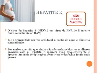 HEPATITE E
 O vírus da hepatite E (HEV) é um vírus de RNA de filamento
único semelhante ao HAV;
 Ele é transmitido por via oral-fecal a partir de água e alimento
contaminado;
 Por razões que não que ainda não são esclarecidas, as mulheres
grávidas com a Hepatite E morrem mais frequentemente e
apresentam mais complicações obstétricas e desfechos fetais mais
graves.
NÃO
POSSUI
VACINA
 