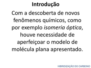 Introdução
Com a descoberta de novos
fenômenos químicos, como
por exemplo isomeria óptica,
houve necessidade de
aperfeiçoar o modelo de
molécula plana apresentado.
HIBRIDIZAÇÃO DO CARBONO
 