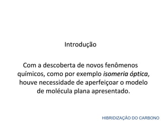 Introdução
Com a descoberta de novos fenômenos
químicos, como por exemplo isomeria ópticaisomeria óptica,
houve necessidade de aperfeiçoar o modelo
de molécula plana apresentado.
HIBRIDIZAÇÃO DO CARBONO
 