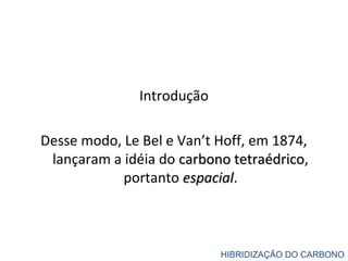 Introdução
Desse modo, Le Bel e Van’t Hoff, em 1874,
lançaram a idéia do carbono tetraédricocarbono tetraédrico,
portanto espacialespacial.
HIBRIDIZAÇÃO DO CARBONO
 