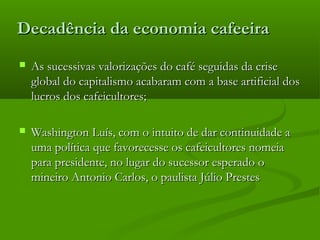 Decadência da economia cafeeiraDecadência da economia cafeeira
 As sucessivas valorizações do café seguidas da criseAs sucessivas valorizações do café seguidas da crise
global do capitalismo acabaram com a base artificial dosglobal do capitalismo acabaram com a base artificial dos
lucros dos cafeicultores;lucros dos cafeicultores;
 Washington Luís, com o intuito de dar continuidade aWashington Luís, com o intuito de dar continuidade a
uma política que favorecesse os cafeicultores nomeiauma política que favorecesse os cafeicultores nomeia
para presidente, no lugar do sucessor esperado opara presidente, no lugar do sucessor esperado o
mineiro Antonio Carlos, o paulista Júlio Prestesmineiro Antonio Carlos, o paulista Júlio Prestes
 