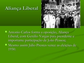 Aliança LiberalAliança Liberal
 Antonio Carlos forma a oposição, AliançaAntonio Carlos forma a oposição, Aliança
Liberal, com Getúlio Vargas para presidente eLiberal, com Getúlio Vargas para presidente e
importante participação de João Pessoa;importante participação de João Pessoa;
 Mesmo assim Júlio Prestes vence as eleições deMesmo assim Júlio Prestes vence as eleições de
1930.1930.
 