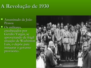 A Revolução de 1930A Revolução de 1930
 Assassinado de JoãoAssassinado de João
PessoaPessoa
 Os militares,Os militares,
encabeçados porencabeçados por
Getúlio Vargas, seGetúlio Vargas, se
aproveitando da frágilaproveitando da frágil
situação de Washintonsituação de Washinton
Luís, o depõe paraLuís, o depõe para
instaurar o governoinstaurar o governo
provisório.provisório.
 