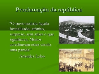 Proclamação da repúblicaProclamação da república
"O povo assistiu àquilo"O povo assistiu àquilo
bestializado, atônito,bestializado, atônito,
surpreso, sem saber o quesurpreso, sem saber o que
significava. Muitossignificava. Muitos
acreditavam estar vendoacreditavam estar vendo
uma parada“uma parada“
Aristides LoboAristides Lobo
 