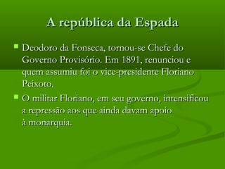 A república da EspadaA república da Espada
 Deodoro da Fonseca, tornou-se Chefe doDeodoro da Fonseca, tornou-se Chefe do
Governo Provisório. Em 1891, renunciou eGoverno Provisório. Em 1891, renunciou e
quem assumiu foi o vice-presidente Florianoquem assumiu foi o vice-presidente Floriano
Peixoto. Peixoto. 
 O militar Floriano, em seu governo, intensificouO militar Floriano, em seu governo, intensificou
a repressão aos que ainda davam apoioa repressão aos que ainda davam apoio
à monarquia.à monarquia.
 