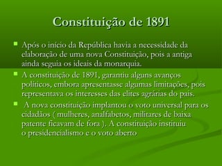 Constituição de 1891Constituição de 1891
 Após o início da República havia a necessidade daApós o início da República havia a necessidade da
elaboração de uma nova Constituição, pois a antigaelaboração de uma nova Constituição, pois a antiga
ainda seguia os ideais da monarquia.ainda seguia os ideais da monarquia.
 A constituição de 1891, garantiu alguns avançosA constituição de 1891, garantiu alguns avanços
políticos, embora apresentasse algumas limitações, poispolíticos, embora apresentasse algumas limitações, pois
representava os interesses das elites agrárias do pais.representava os interesses das elites agrárias do pais.
 A nova constituição implantou o voto universal para osA nova constituição implantou o voto universal para os
cidadãos ( mulheres, analfabetos, militares de baixacidadãos ( mulheres, analfabetos, militares de baixa
patente ficavam de fora ). A constituição instituiupatente ficavam de fora ). A constituição instituiu
o presidencialismo e o voto abertoo presidencialismo e o voto aberto
 