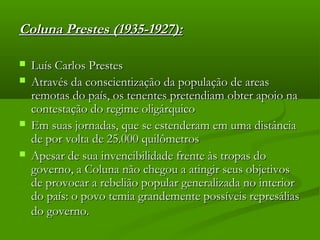 Coluna Prestes (1935-1927):Coluna Prestes (1935-1927):
 Luís Carlos PrestesLuís Carlos Prestes
 Através da conscientização da população de areasAtravés da conscientização da população de areas
remotas do país, os tenentes pretendiam obter apoio naremotas do país, os tenentes pretendiam obter apoio na
contestação do regime oligárquicocontestação do regime oligárquico
 Em suas jornadas, que se estenderam em uma distânciaEm suas jornadas, que se estenderam em uma distância
de por volta de 25.000 quilômetrosde por volta de 25.000 quilômetros
 Apesar de sua invencibilidade frente às tropas doApesar de sua invencibilidade frente às tropas do
governo, a Coluna não chegou a atingir seus objetivosgoverno, a Coluna não chegou a atingir seus objetivos
de provocar a rebelião popular generalizada no interiorde provocar a rebelião popular generalizada no interior
do país: o povo temia grandemente possíveis represáliasdo país: o povo temia grandemente possíveis represálias
do governo.do governo.
 