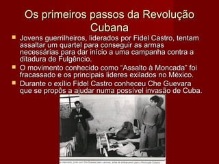 




Os primeiros passos da Revolução
Cubana

Jovens guerrilheiros, liderados por Fidel Castro, tentam
assaltar um quartel para conseguir as armas
necessárias para dar início a uma campanha contra a
ditadura de Fulgêncio.
O movimento conhecido como “Assalto à Moncada” foi
fracassado e os principais lideres exilados no México.
Durante o exílio Fidel Castro conheceu Che Guevara
que se propôs a ajudar numa possível invasão de Cuba.

 