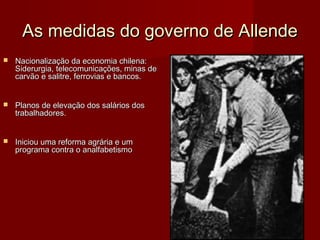As medidas do governo de Allende


Nacionalização da economia chilena:
Siderurgia, telecomunicações, minas de
carvão e salitre, ferrovias e bancos.



Planos de elevação dos salários dos
trabalhadores.



Iniciou uma reforma agrária e um
programa contra o analfabetismo

 