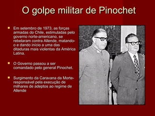 O golpe militar de Pinochet


Em setembro de 1973, as forças
armadas do Chile, estimuladas pelo
governo norte-americano, se
rebelaram contra Allende, matandoo e dando início a uma das
ditaduras mais violentas da América
Latina.



O Governo passou a ser
comandado pelo general Pinochet.



Surgimento da Caravana da Morteresponsável pela execução de
milhares de adeptos ao regime de
Allende

 