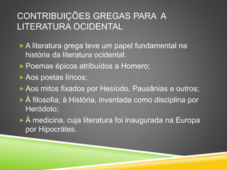CONTRIBUIÇÕES GREGAS PARA A
LITERATURA OCIDENTAL
 A literatura grega teve um papel fundamental na
história da literatura ocidental.
 Poemas épicos atribuídos a Homero;
 Aos poetas líricos;
 Aos mitos fixados por Hesíodo, Pausânias e outros;
 À filosofia; à História, inventada como disciplina por
Heródoto;
 À medicina, cuja literatura foi inaugurada na Europa
por Hipocrátes.
 