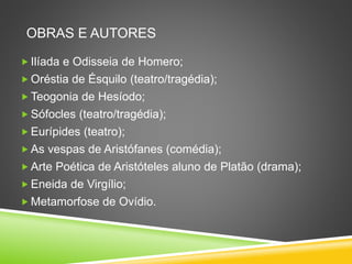 OBRAS E AUTORES
 Ilíada e Odisseia de Homero;
 Oréstia de Ésquilo (teatro/tragédia);
 Teogonia de Hesíodo;
 Sófocles (teatro/tragédia);
 Eurípides (teatro);
 As vespas de Aristófanes (comédia);
 Arte Poética de Aristóteles aluno de Platão (drama);
 Eneida de Virgílio;
 Metamorfose de Ovídio.
 