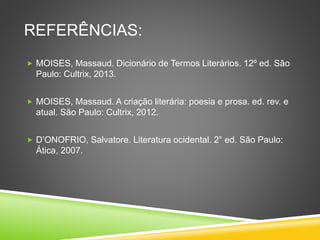 REFERÊNCIAS:
 MOISES, Massaud. Dicionário de Termos Literários. 12º ed. São
Paulo: Cultrix, 2013.
 MOISES, Massaud. A criação literária: poesia e prosa. ed. rev. e
atual. São Paulo: Cultrix, 2012.
 D’ONOFRIO, Salvatore. Literatura ocidental. 2° ed. São Paulo:
Ática, 2007.
 