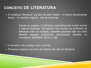 CONCEITO DE LITERATURA
 O vocábulo “literatura” provém do latim ‘littera’ = o ensino da primeiras
letras – no sentido original - arte de escrever;
Desde as origens, a Literatura subordinou-se à letra escrita
e depois impressa. Tal aspecto nos conduz ao problema da
literatura oral: na verdade, somente procede falar em obra
literária quando possuímos documentos escritos ou
impressos. (MOISÉS, 2012. p. 06)
 A narrativa não começa com a escrita;
 Primeiros registros escritos da história não são da literatura.
 