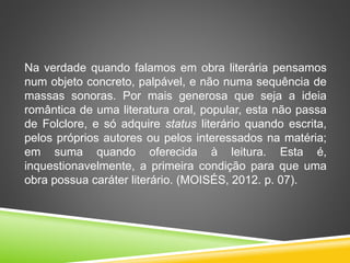 Na verdade quando falamos em obra literária pensamos
num objeto concreto, palpável, e não numa sequência de
massas sonoras. Por mais generosa que seja a ideia
romântica de uma literatura oral, popular, esta não passa
de Folclore, e só adquire status literário quando escrita,
pelos próprios autores ou pelos interessados na matéria;
em suma quando oferecida à leitura. Esta é,
inquestionavelmente, a primeira condição para que uma
obra possua caráter literário. (MOISÉS, 2012. p. 07).
 