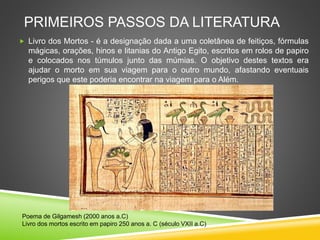 PRIMEIROS PASSOS DA LITERATURA
 Livro dos Mortos - é a designação dada a uma coletânea de feitiços, fórmulas
mágicas, orações, hinos e litanias do Antigo Egito, escritos em rolos de papiro
e colocados nos túmulos junto das múmias. O objetivo destes textos era
ajudar o morto em sua viagem para o outro mundo, afastando eventuais
perigos que este poderia encontrar na viagem para o Além.
Poema de Gilgamesh (2000 anos a.C)
Livro dos mortos escrito em papiro 250 anos a. C (século VXII a.C)
 