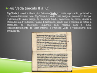 Rig Veda (século II a. C).
Rig Veda, Livro dos Hinos, é o Primeiro Veda e o mais importante, pois todos
os outros derivaram dele. Rig Veda é o Veda mais antigo e, ao mesmo tempo,
o documento mais antigo da literatura hindu, composto de hinos, rituais e
oferendas às divindades. Possui 1.028 hinos, sendo que a maioria se refere a
oferendas de sacrifícios, algumas sem relação com o culto.
Independentemente do valor interno, o Primeiro Veda é valiosíssimo pela
antiguidade.
 