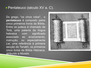 Pentateuco (século XV a. C).
Do grego, "os cinco rolos", o
pentateuco é composto pelos
cinco primeiros livros da Bíblia.
Entre os judeus é chamado de
Torá, uma palavra da língua
hebraica com significado
associado ao ensinamento,
instrução, ou especialmente
Lei, uma referência à primeira
secção do Tanakh, os primeiros
cinco livros da Bíblia Hebraica,
atribuído a Moisés.
 
