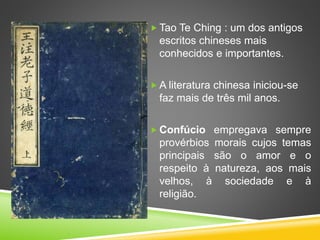  Tao Te Ching : um dos antigos
escritos chineses mais
conhecidos e importantes.
 A literatura chinesa iniciou-se
faz mais de três mil anos.
 Confúcio empregava sempre
provérbios morais cujos temas
principais são o amor e o
respeito à natureza, aos mais
velhos, à sociedade e à
religião.
 