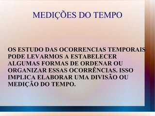 MEDIÇÕES DO TEMPO


OS ESTUDO DAS OCORRENCIAS TEMPORAIS
PODE LEVARMOS A ESTABELECER
ALGUMAS FORMAS DE ORDENAR OU
ORGANIZAR ESSAS OCORRÊNCIAS. ISSO
IMPLICA ELABORAR UMA DIVISÃO OU
MEDIÇÃO DO TEMPO.
 