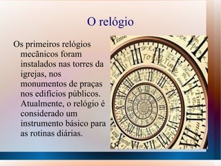 O relógio
Os primeiros relógios
 mecãnicos foram
 instalados nas torres da
 igrejas, nos
 monumentos de praças
 nos edifícios públicos.
 Atualmente, o relógio é
 considerado um
 instrumento básico para
 as rotinas diárias.
 