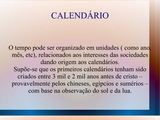CALENDÁRIO


O tempo pode ser organizado em unidades ( como ano,
 mês, etc), relacionados aos interesses das sociedades
             dando origem aos calendários.
  Supõe-se que os primeiros calendários tenham sido
   criados entre 3 mil e 2 mil anos antes de cristo –
 provavelmente pelos chineses, egípcios e sumérios –
       com base na observação do sol e da lua.
 